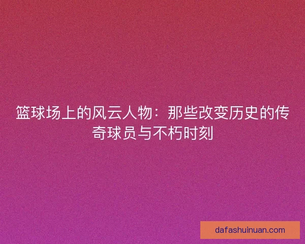 篮球场上的风云人物：那些改变历史的传奇球员与不朽时刻