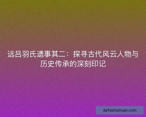 远吕羽氏遗事其二：探寻古代风云人物与历史传承的深刻印记