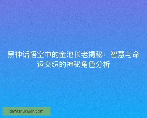 黑神话悟空中的金池长老揭秘：智慧与命运交织的神秘角色分析