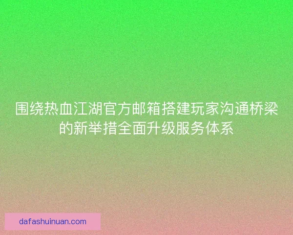 围绕热血江湖官方邮箱搭建玩家沟通桥梁的新举措全面升级服务体系