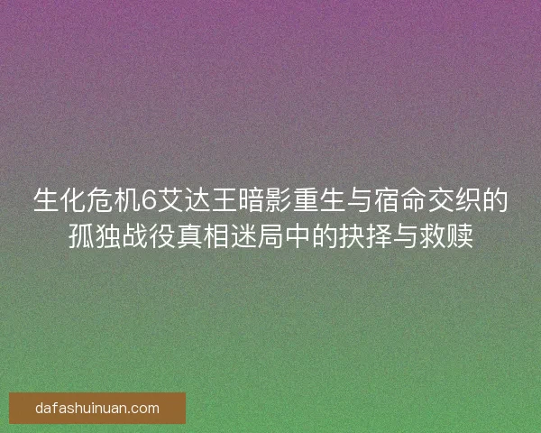 生化危机6艾达王暗影重生与宿命交织的孤独战役真相迷局中的抉择与救赎