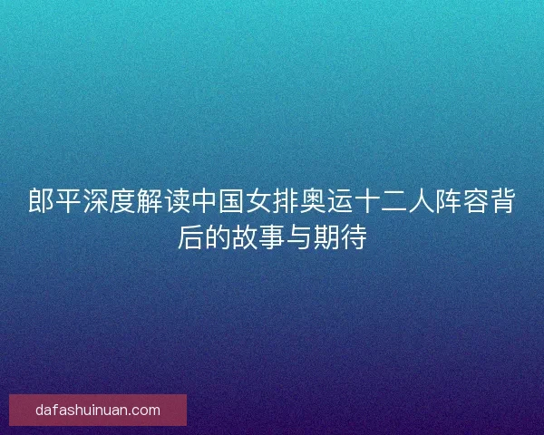 郎平深度解读中国女排奥运十二人阵容背后的故事与期待