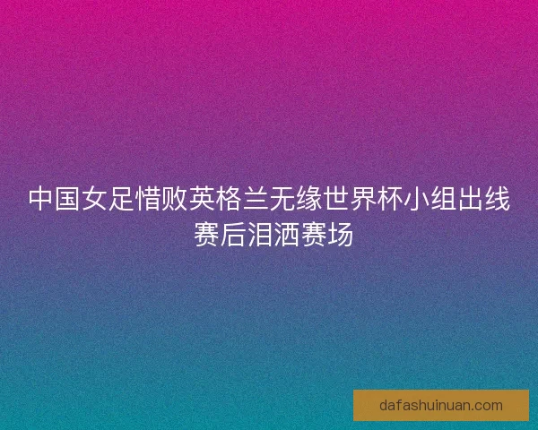 中国女足惜败英格兰无缘世界杯小组出线 赛后泪洒赛场