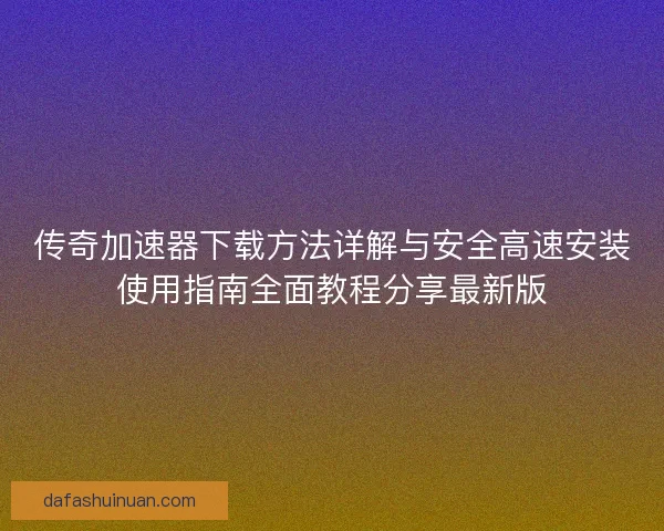 传奇加速器下载方法详解与安全高速安装使用指南全面教程分享最新版
