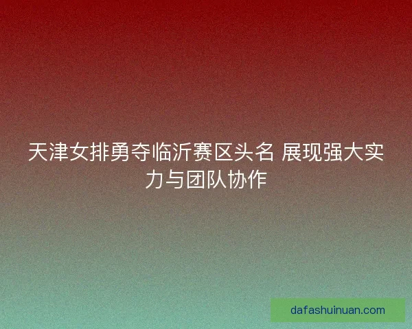 天津女排勇夺临沂赛区头名 展现强大实力与团队协作