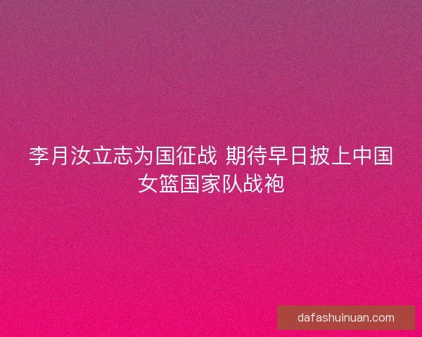 李月汝立志为国征战 期待早日披上中国女篮国家队战袍