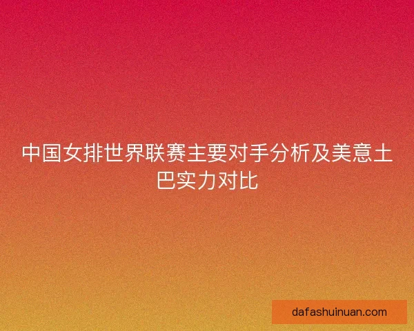 中国女排世界联赛主要对手分析及美意土巴实力对比
