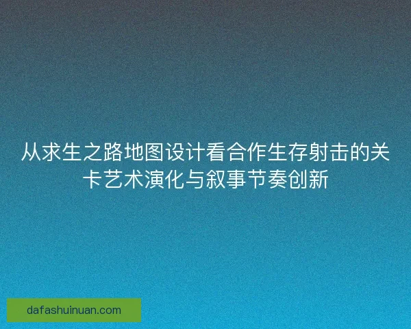 从求生之路地图设计看合作生存射击的关卡艺术演化与叙事节奏创新